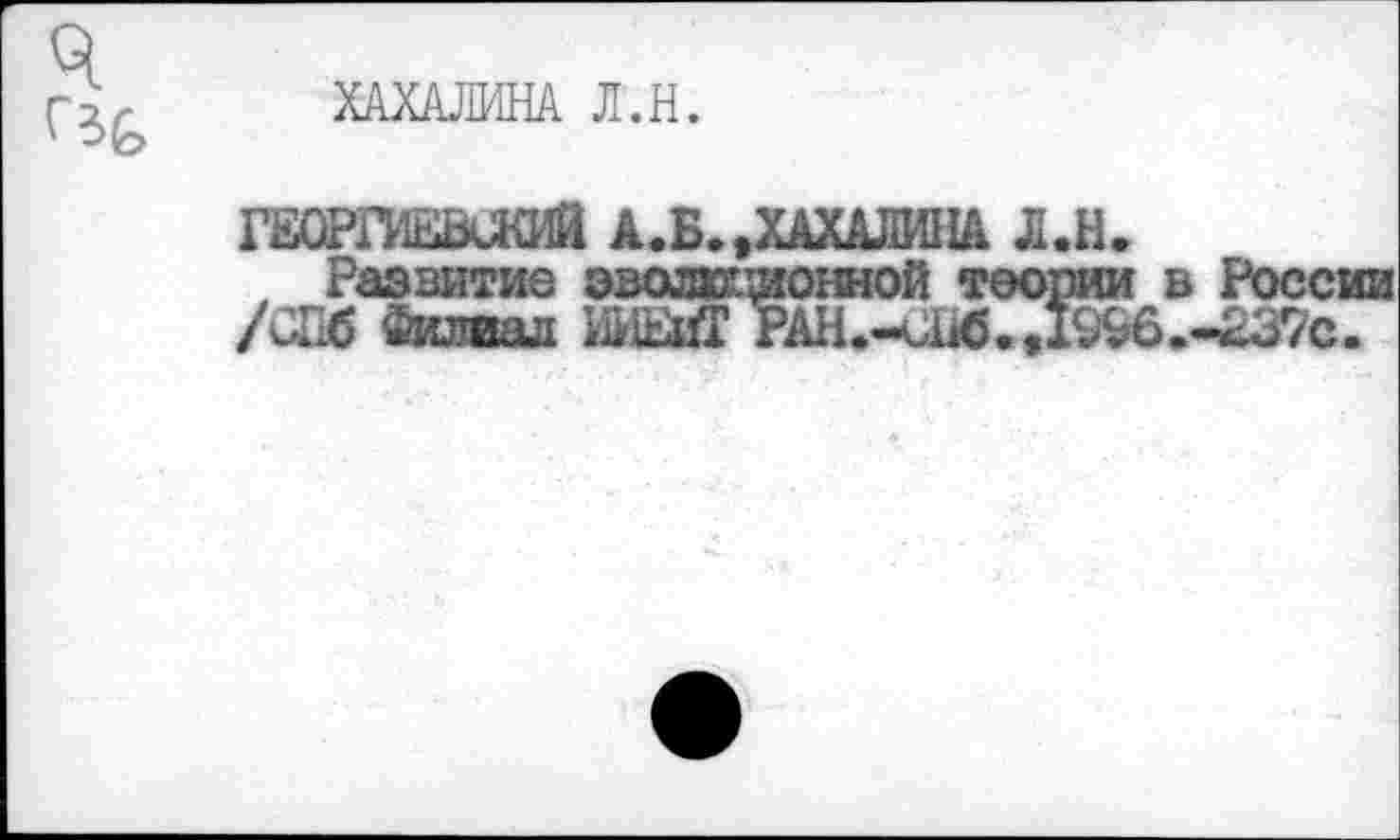 ﻿ХАХАЛИНА Л.Н.
ГЕОРПЕВиКИЙ А.Б.,ХАХАЛИНА Л.Н.
Развитие эволхг.^онной теории в России /СПб Филиал НИМ* РАН.-СНб.,1§96.-£37с.